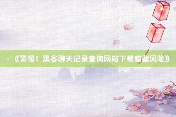 - 《警惕！黑客聊天记录查询网站下载暗藏风险》